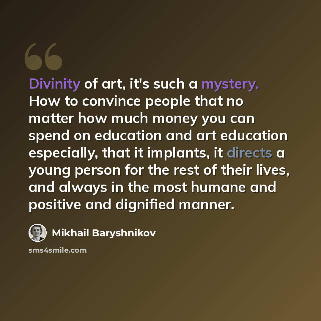“Divinity of art, it's such a mystery. How to convince people that no matter how much money you can spend on education and art education especially, that it implants, it directs a young person for the rest of their lives, and always in the most humane and positive and dignified manner.” quote by Mikhail Baryshnikov