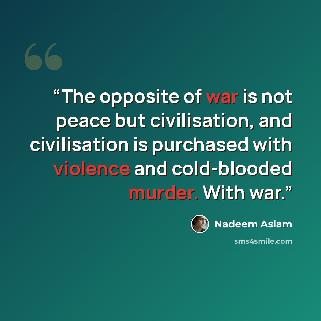 “The opposite of war is not peace but civilisation, and civilisation is purchased with violence and cold-blooded murder. With war.” quote by Nadeem Aslam