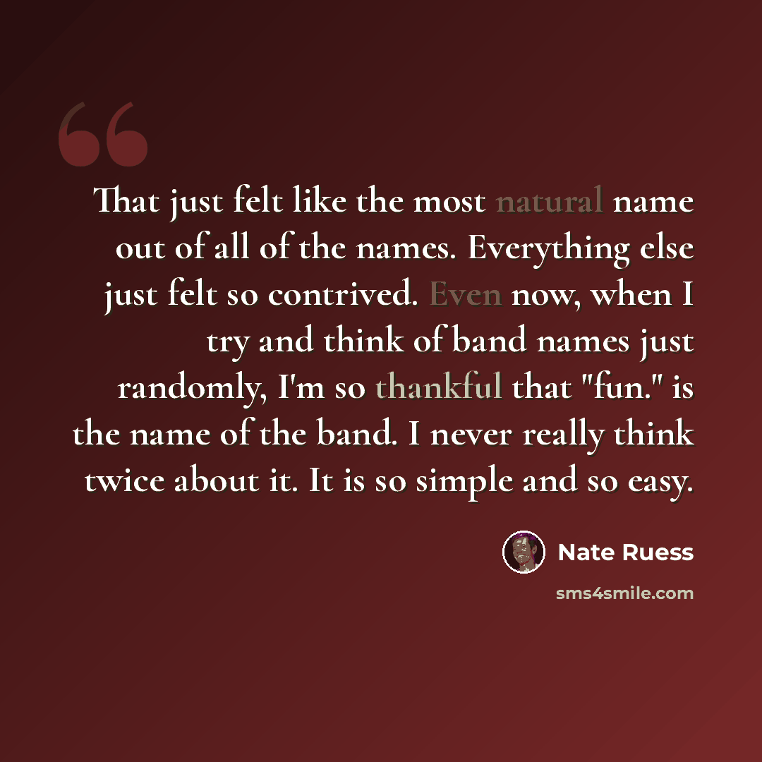 “That just felt like the most natural name out of all of the names. Everything else just felt so contrived. Even now, when I try and think of band names just randomly, I'm so thankful that "fun." is the name of the band. I never really think twice about it. It is so simple and so easy.” quote by Nate Ruess