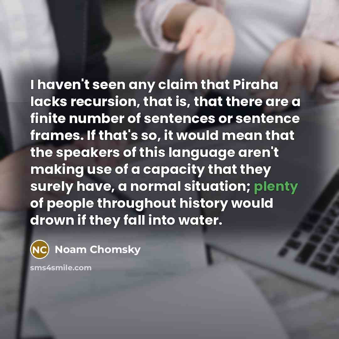 “I haven't seen any claim that Piraha lacks recursion, that is, that there are a finite number of sentences or sentence frames. If that's so, it would mean that the speakers of this language aren't making use of a capacity that they surely have, a normal situation; plenty of people throughout…” quote by Noam Chomsky