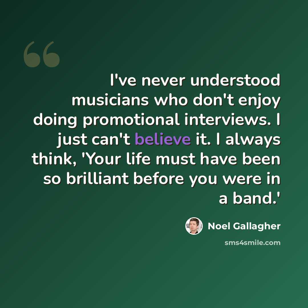 “I've never understood musicians who don't enjoy doing promotional interviews. I just can't believe it. I always think, 'Your life must have been so brilliant before you were in a band.'” quote by Noel Gallagher