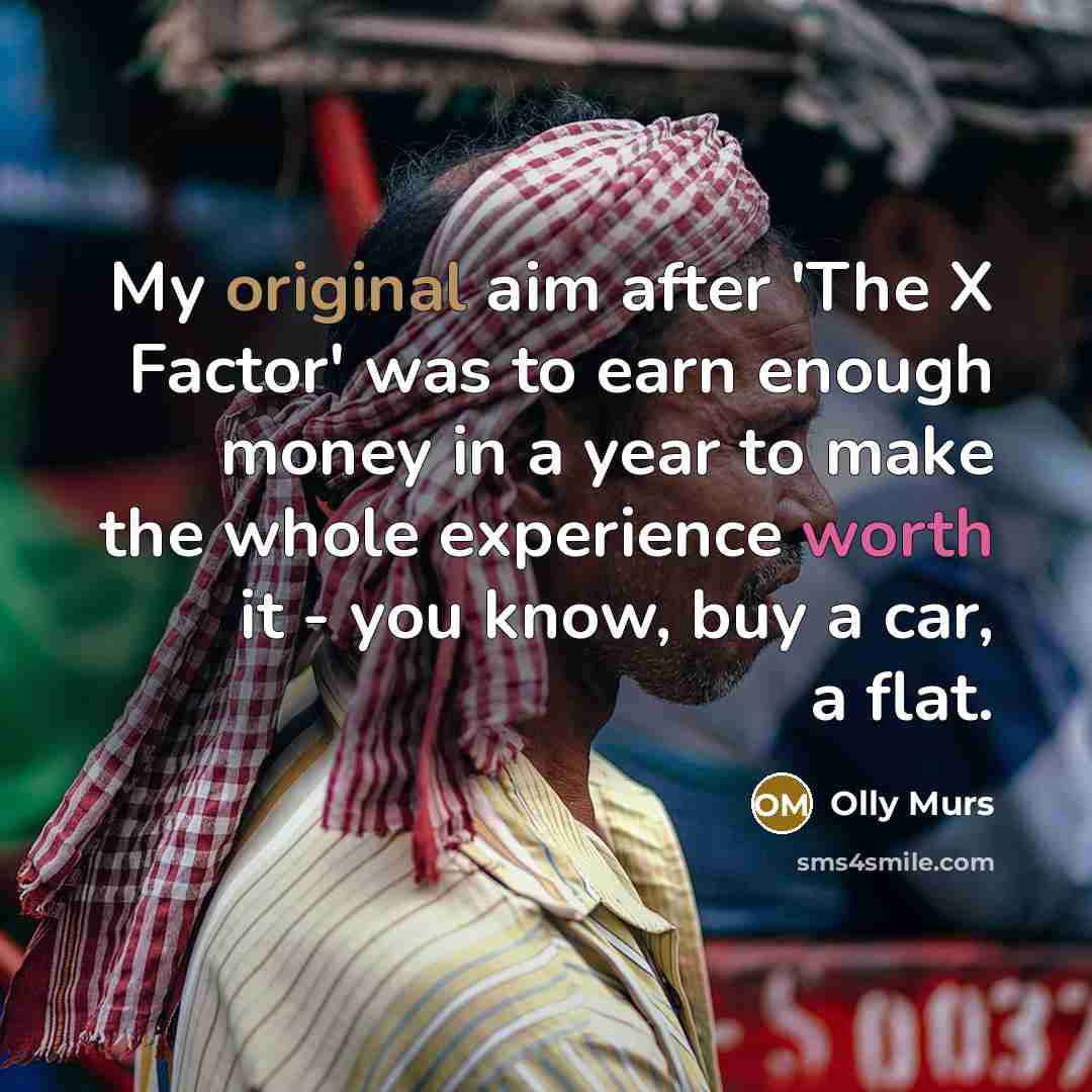 “My original aim after 'The X Factor' was to earn enough money in a year to make the whole experience worth it - you know, buy a car, a flat.” quote by Olly Murs
