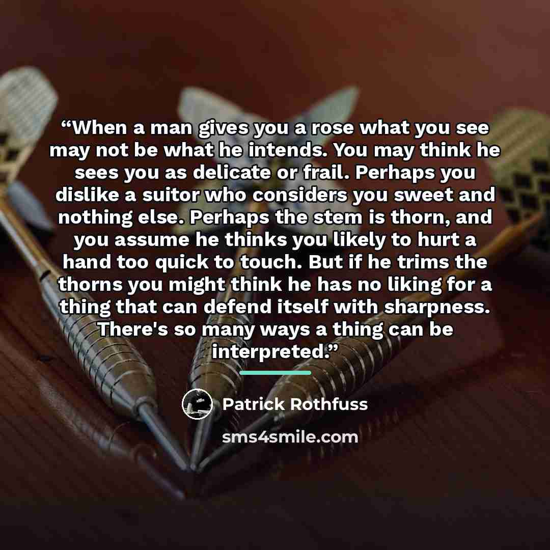 “When a man gives you a rose what you see may not be what he intends. You may think he sees you as delicate or frail. Perhaps you dislike a suitor who considers you sweet and nothing else. Perhaps the stem is thorn, and you assume he thinks you likely to hurt a hand too quick to touch. But if he…” quote by Patrick Rothfuss