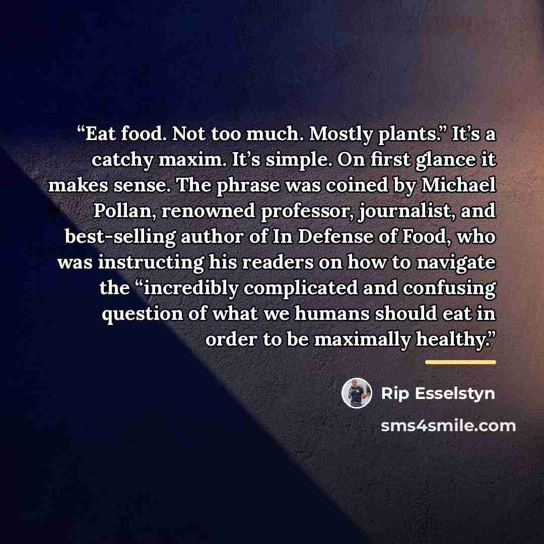 “Eat food. Not too much. Mostly plants.” It’s a catchy maxim. It’s simple. On first glance it makes sense. The phrase was coined by Michael Pollan, renowned professor, journalist, and best-selling author of In Defense of Food, who was instructing his readers on how to navigate the “incredibly…” quote by Rip Esselstyn
