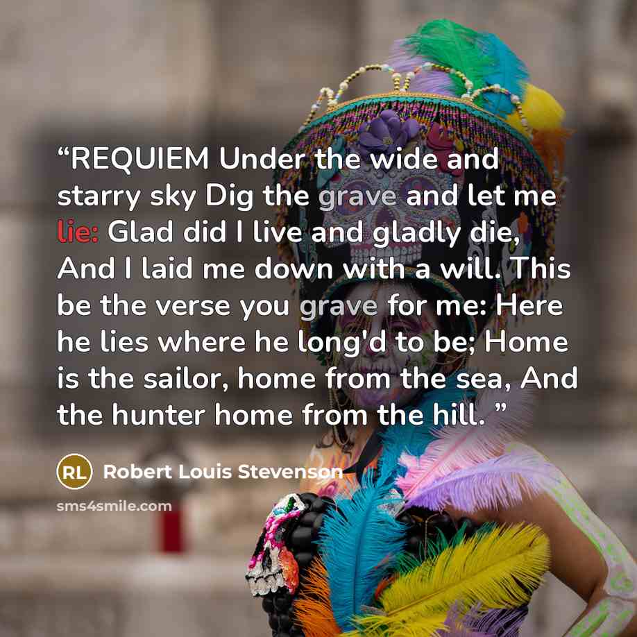 “REQUIEM Under the wide and starry sky Dig the grave and let me lie: Glad did I live and gladly die, And I laid me down with a will. This be the verse you grave for me: Here he lies where he long'd to be; Home is the sailor, home from the sea, And the hunter home from the hill.” quote by Robert Louis Stevenson