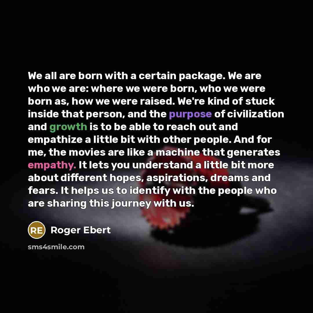 “We all are born with a certain package. We are who we are: where we were born, who we were born as, how we were raised. We're kind of stuck inside that person, and the purpose of civilization and growth is to be able to reach out and empathize a little bit with other people. And for me, the movies…” quote by Roger Ebert