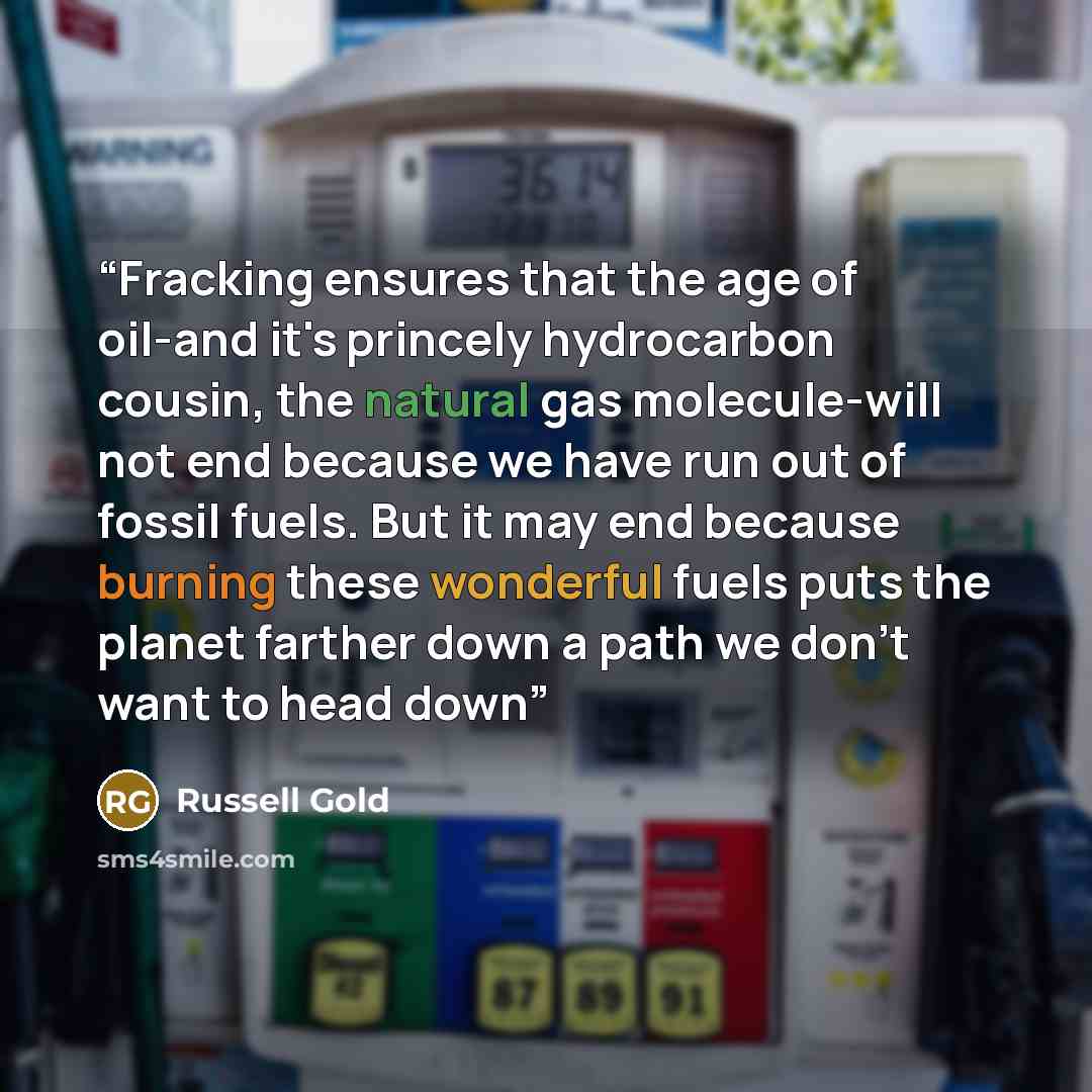 “Fracking ensures that the age of oil-and it's princely hydrocarbon cousin, the natural gas molecule-will not end because we have run out of fossil fuels. But it may end because burning these wonderful fuels puts the planet farther down a path we don't want to head down” quote by Russell Gold