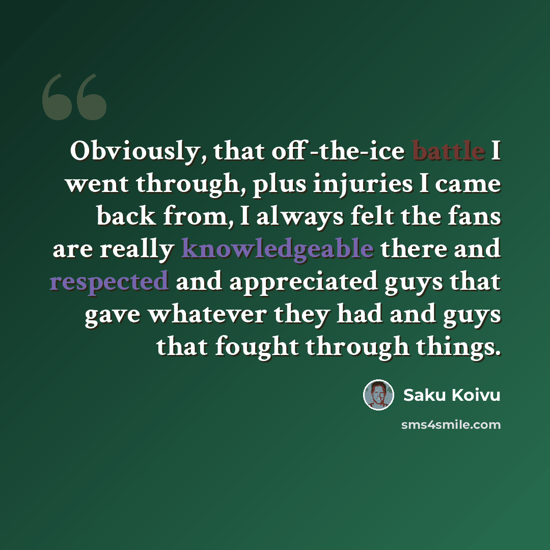 “Obviously, that off-the-ice battle I went through, plus injuries I came back from, I always felt the fans are really knowledgeable there and respected and appreciated guys that gave whatever they had and guys that fought through things.” quote by Saku Koivu