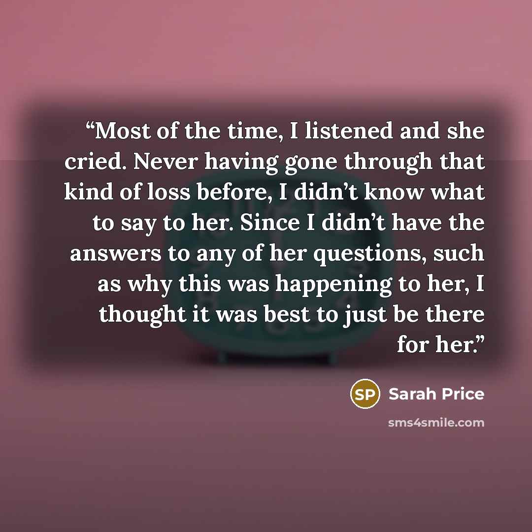 “Most of the time, I listened and she cried. Never having gone through that kind of loss before, I didn’t know what to say to her. Since I didn’t have the answers to any of her questions, such as why this was happening to her, I thought it was best to just be there for her.” quote by Sarah Price