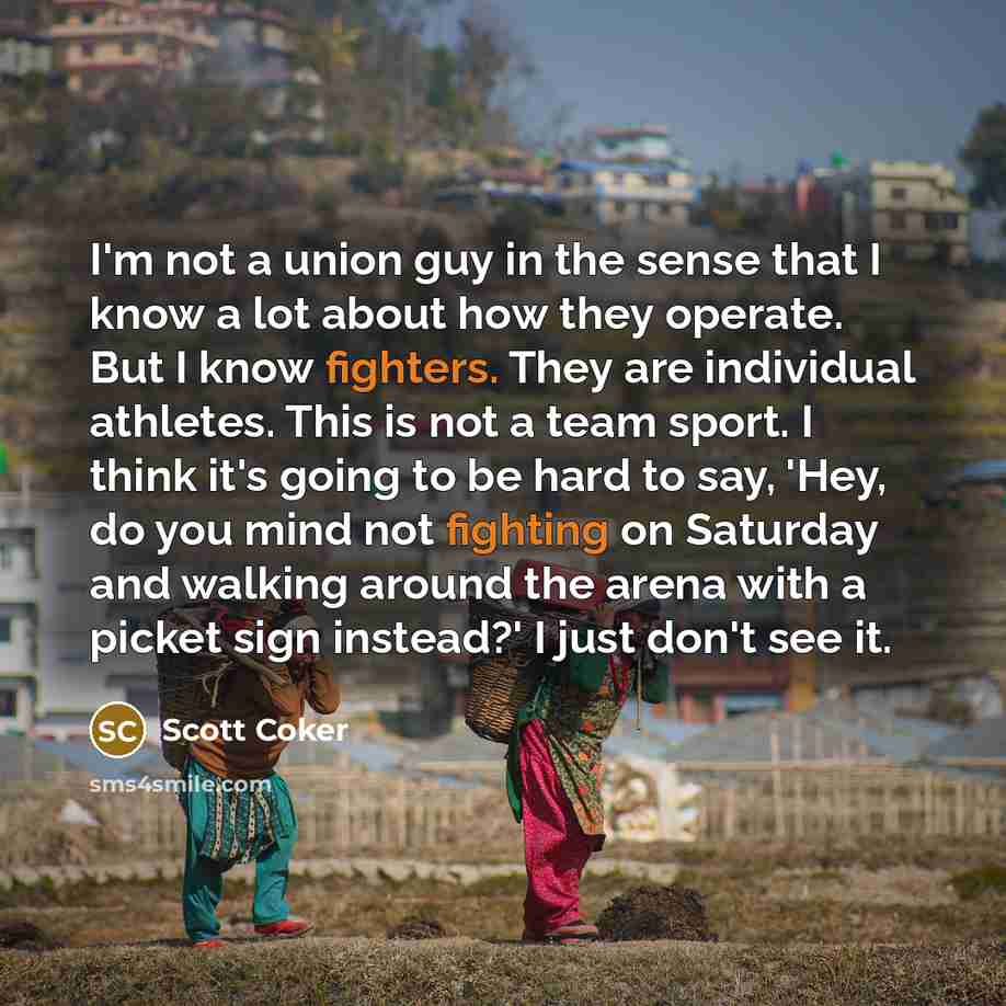 “I'm not a union guy in the sense that I know a lot about how they operate. But I know fighters. They are individual athletes. This is not a team sport. I think it's going to be hard to say, 'Hey, do you mind not fighting on Saturday and walking around the arena with a picket sign instead?' I just…” quote by Scott Coker
