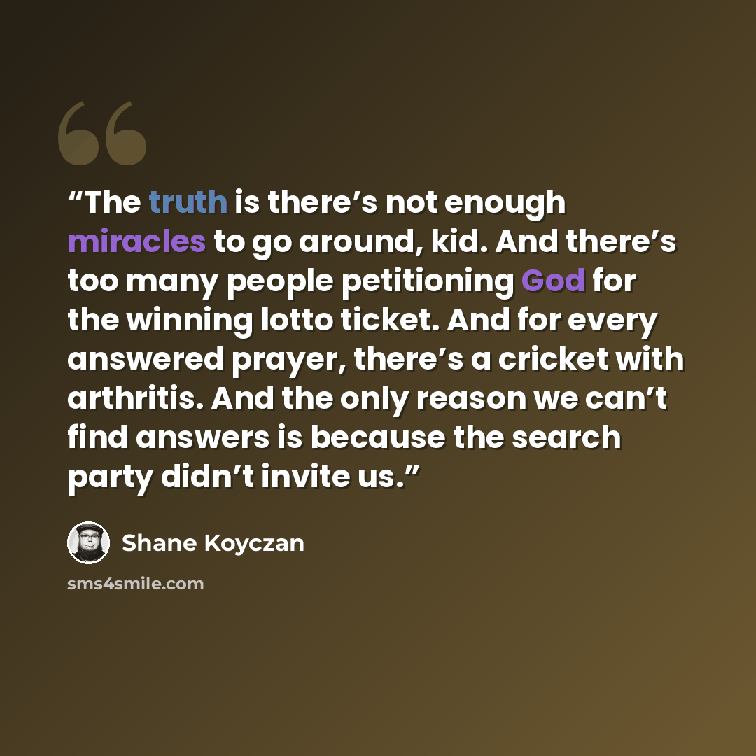 “The truth is there’s not enough miracles to go around, kid. And there’s too many people petitioning God for the winning lotto ticket. And for every answered prayer, there’s a cricket with arthritis. And the only reason we can’t find answers is because the search party didn’t invite us.” quote by Shane Koyczan
