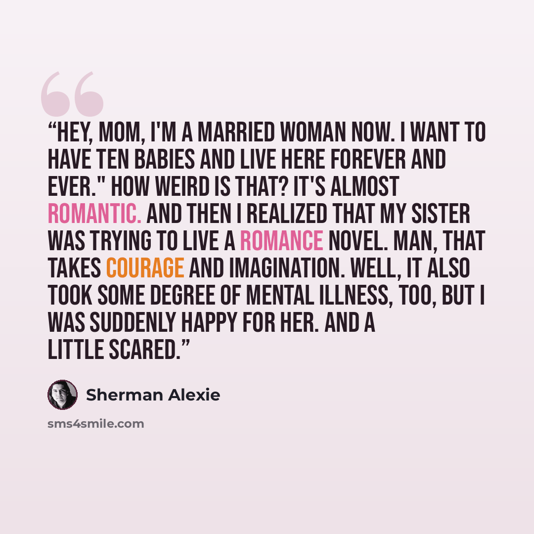“Hey, Mom, I'm a married woman now. I want to have ten babies and live here forever and ever." How weird is that? It's almost ROMANTIC. And then I realized that my sister was trying to LIVE a romance novel. Man, that takes courage and imagination. Well, it also took some degree of mental illness…” quote by Sherman Alexie