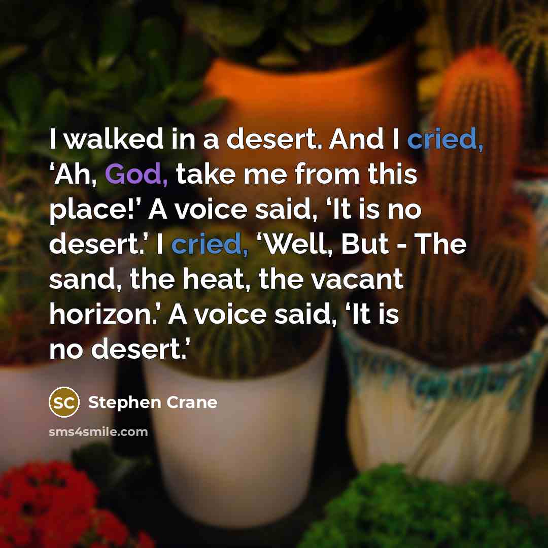 “I walked in a desert. And I cried, ‘Ah, God, take me from this place!’ A voice said, ‘It is no desert.’ I cried, ‘Well, But - The sand, the heat, the vacant horizon.’ A voice said, ‘It is no desert.’” quote by Stephen Crane