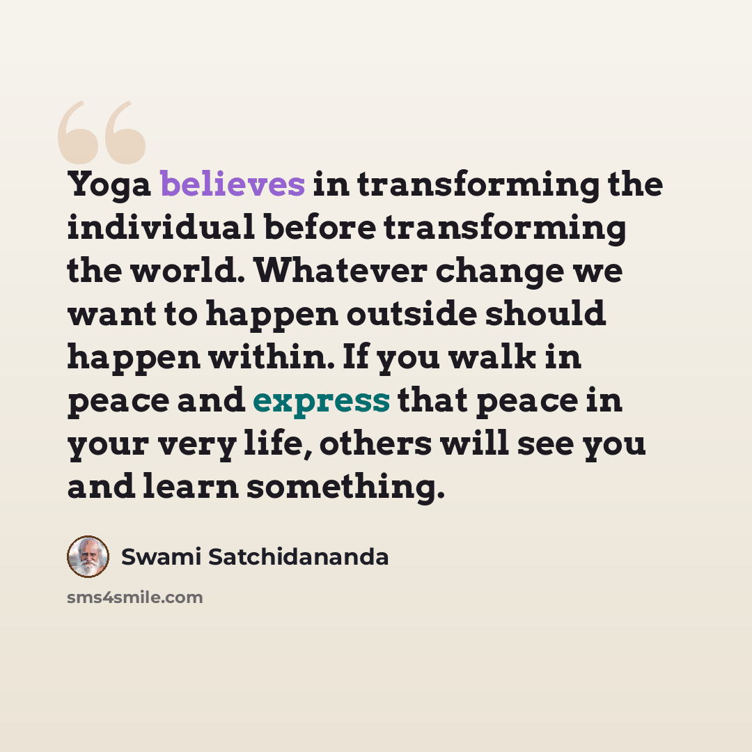 “Yoga believes in transforming the individual before transforming the world. Whatever change we want to happen outside should happen within. If you walk in peace and express that peace in your very life, others will see you and learn something.” quote by Swami Satchidananda