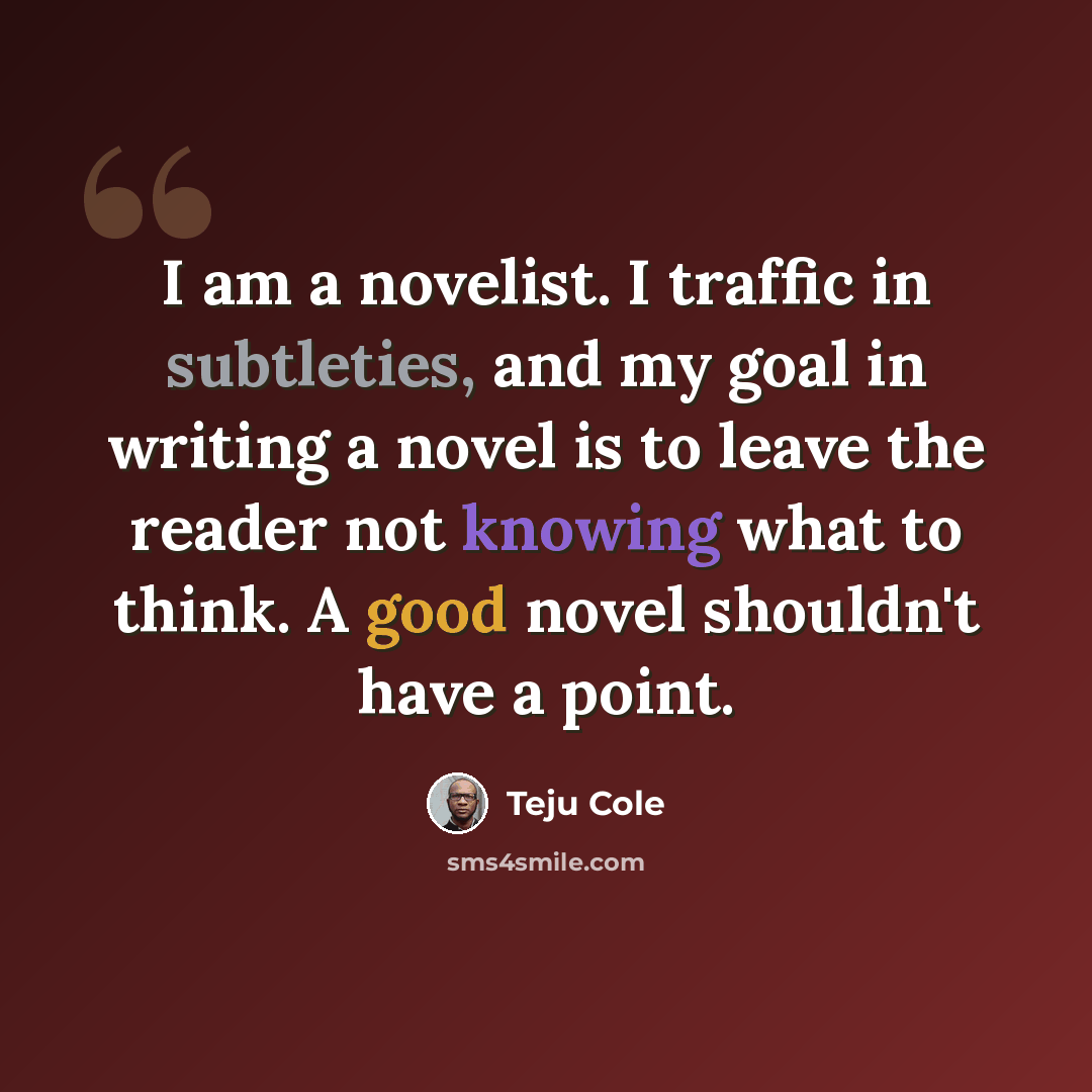 “I am a novelist. I traffic in subtleties, and my goal in writing a novel is to leave the reader not knowing what to think. A good novel shouldn't have a point.” quote by Teju Cole