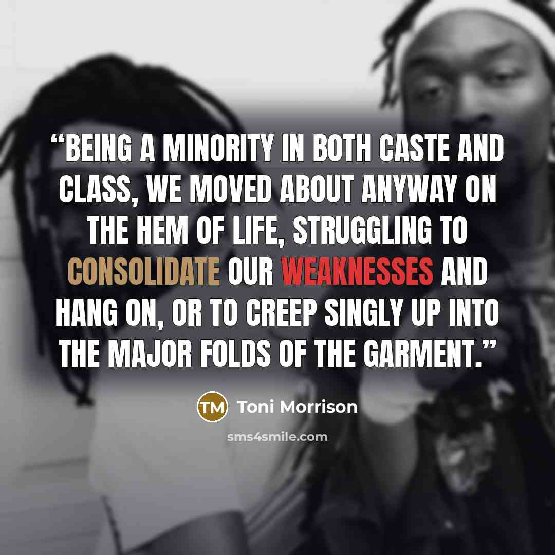“Being a minority in both caste and class, we moved about anyway on the hem of life, struggling to consolidate our weaknesses and hang on, or to creep singly up into the major folds of the garment.” quote by Toni Morrison