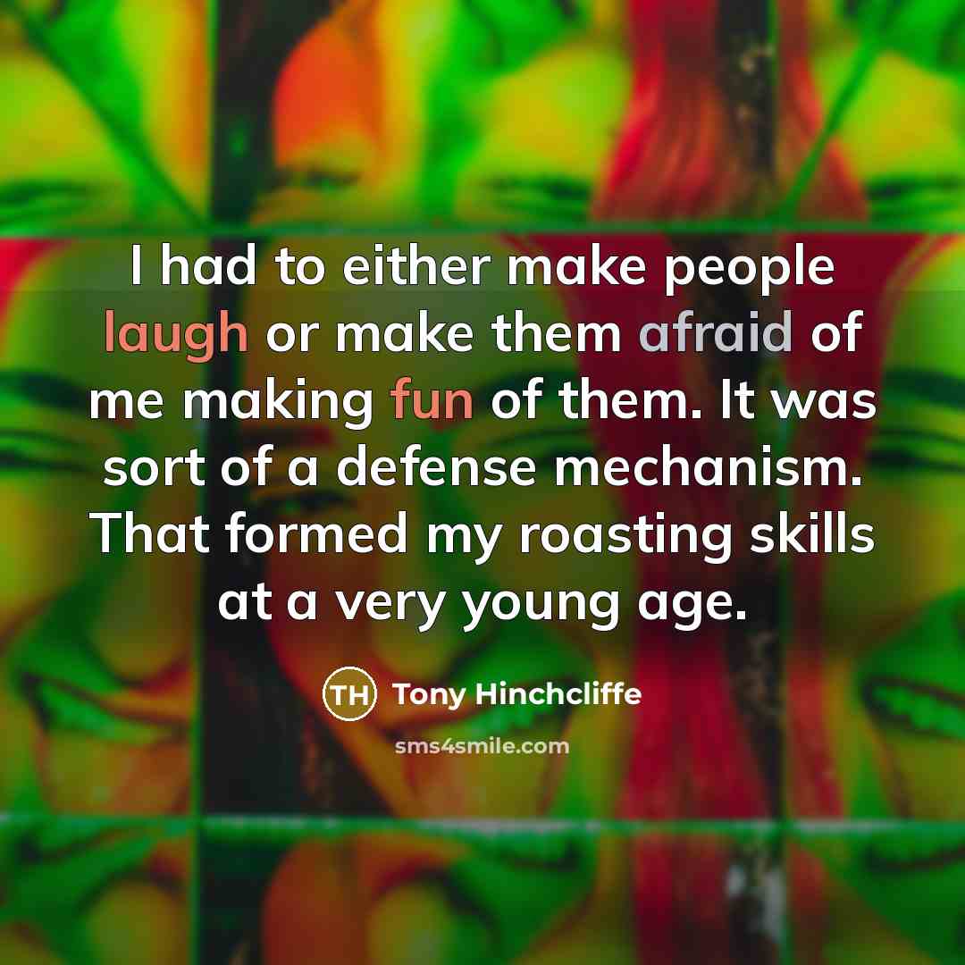 “I had to either make people laugh or make them afraid of me making fun of them. It was sort of a defense mechanism. That formed my roasting skills at a very young age.” quote by Tony Hinchcliffe