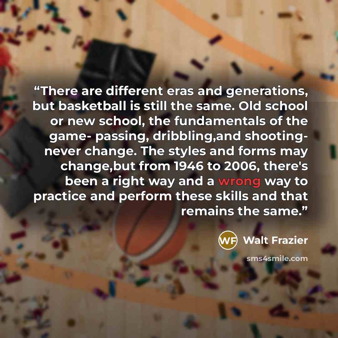 “There are different eras and generations, but basketball is still the same. Old school or new school, the fundamentals of the game- passing, dribbling,and shooting- never change. The styles and forms may change,but from 1946 to 2006, there's been a right way and a wrong way to practice and perform…” quote by Walt Frazier