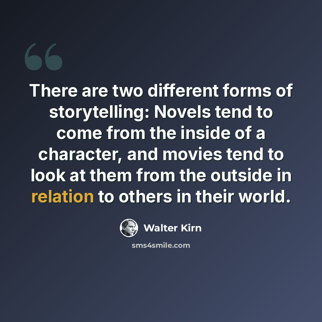 “There are two different forms of storytelling: Novels tend to come from the inside of a character, and movies tend to look at them from the outside in relation to others in their world.” quote by Walter Kirn