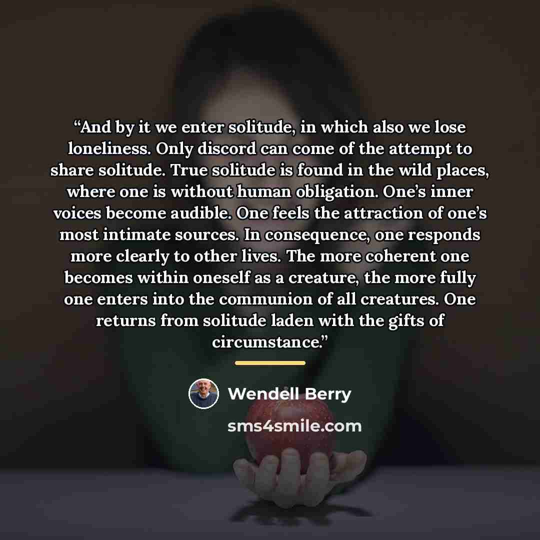 “And by it we enter solitude, in which also we lose loneliness. Only discord can come of the attempt to share solitude. True solitude is found in the wild places, where one is without human obligation. One’s inner voices become audible. One feels the attraction of one’s most intimate sources. In…” quote by Wendell Berry