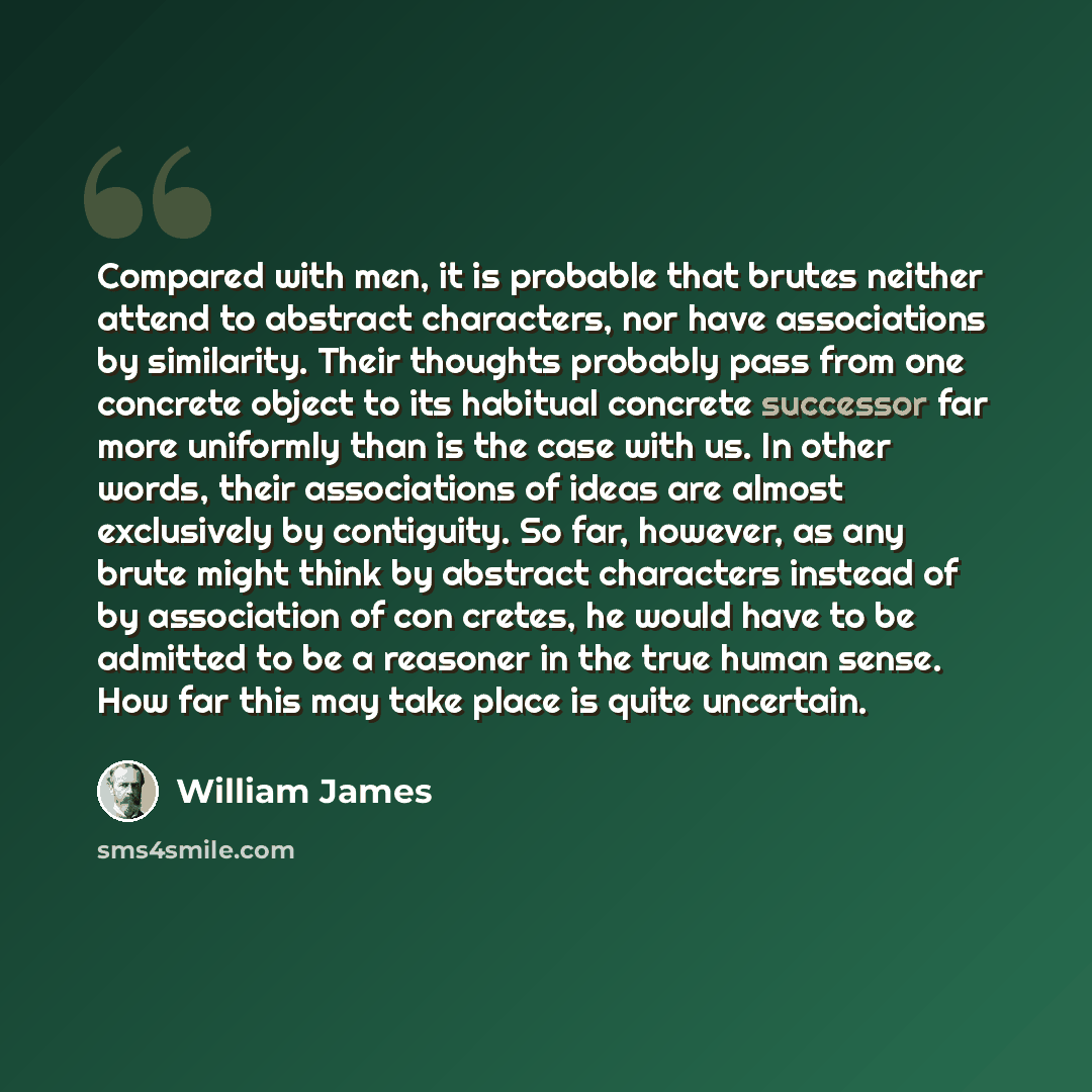 “Compared with men, it is probable that brutes neither attend to abstract characters, nor have associations by similarity. Their thoughts probably pass from one concrete object to its habitual concrete successor far more uniformly than is the case with us. In other words, their associations of…” quote by William James
