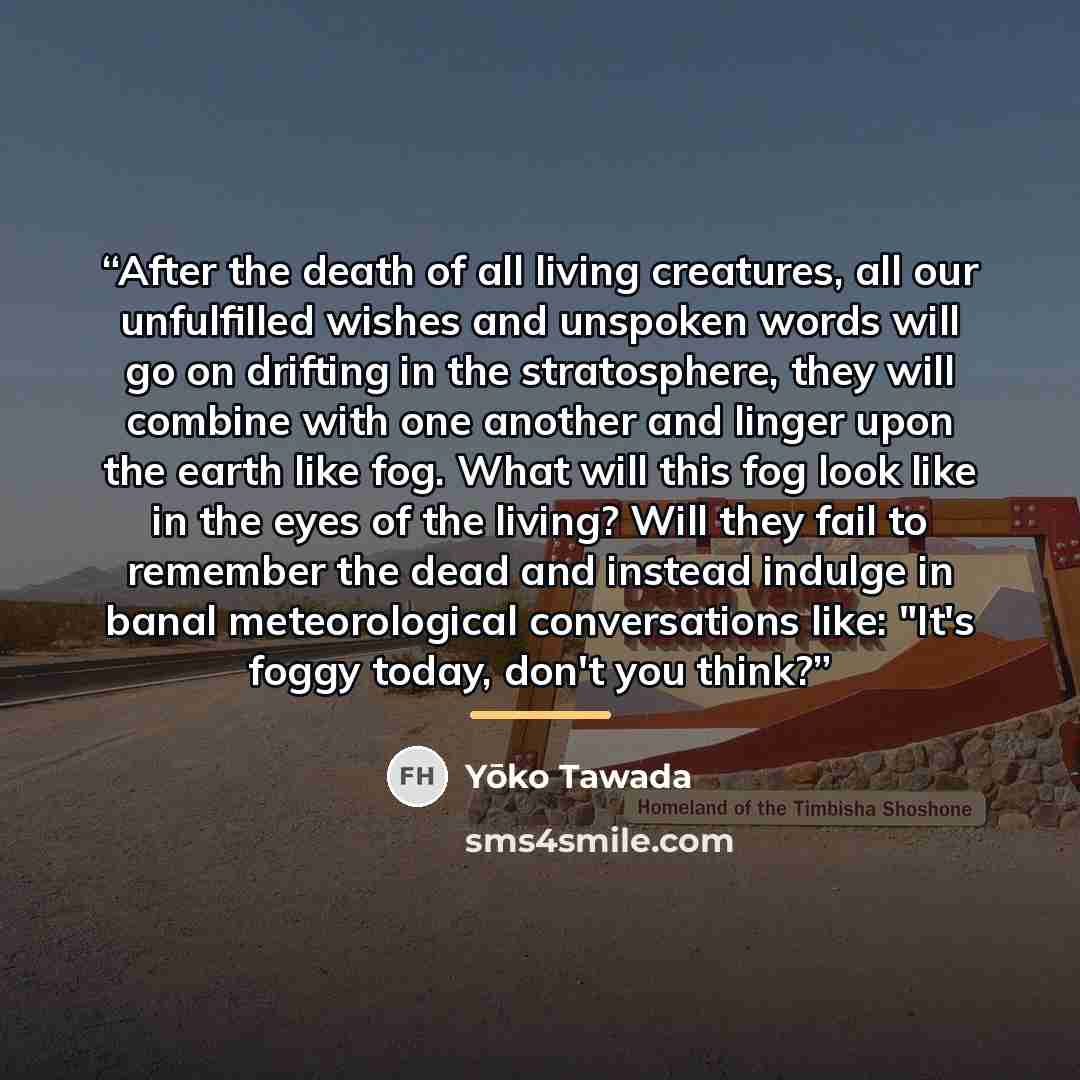 “After the death of all living creatures, all our unfulfilled wishes and unspoken words will go on drifting in the stratosphere, they will combine with one another and linger upon the earth like fog. What will this fog look like in the eyes of the living? Will they fail to remember the dead and…” quote by Yōko Tawada
