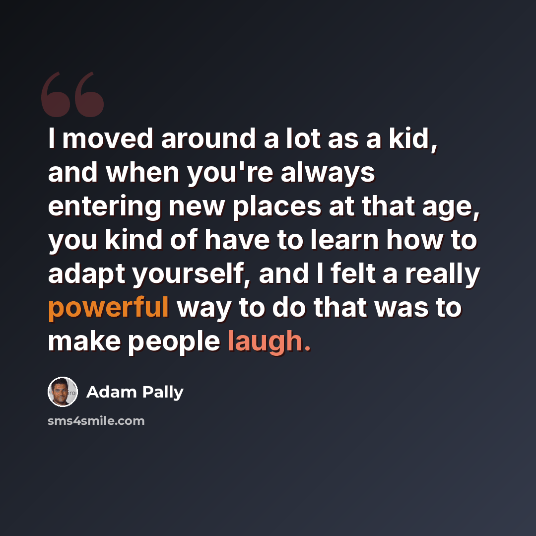 “I moved around a lot as a kid, and when you're always entering new places at that age, you kind of have to learn how to adapt yourself, and I felt a really powerful way to do that was to make people laugh.” quote by Adam Pally
