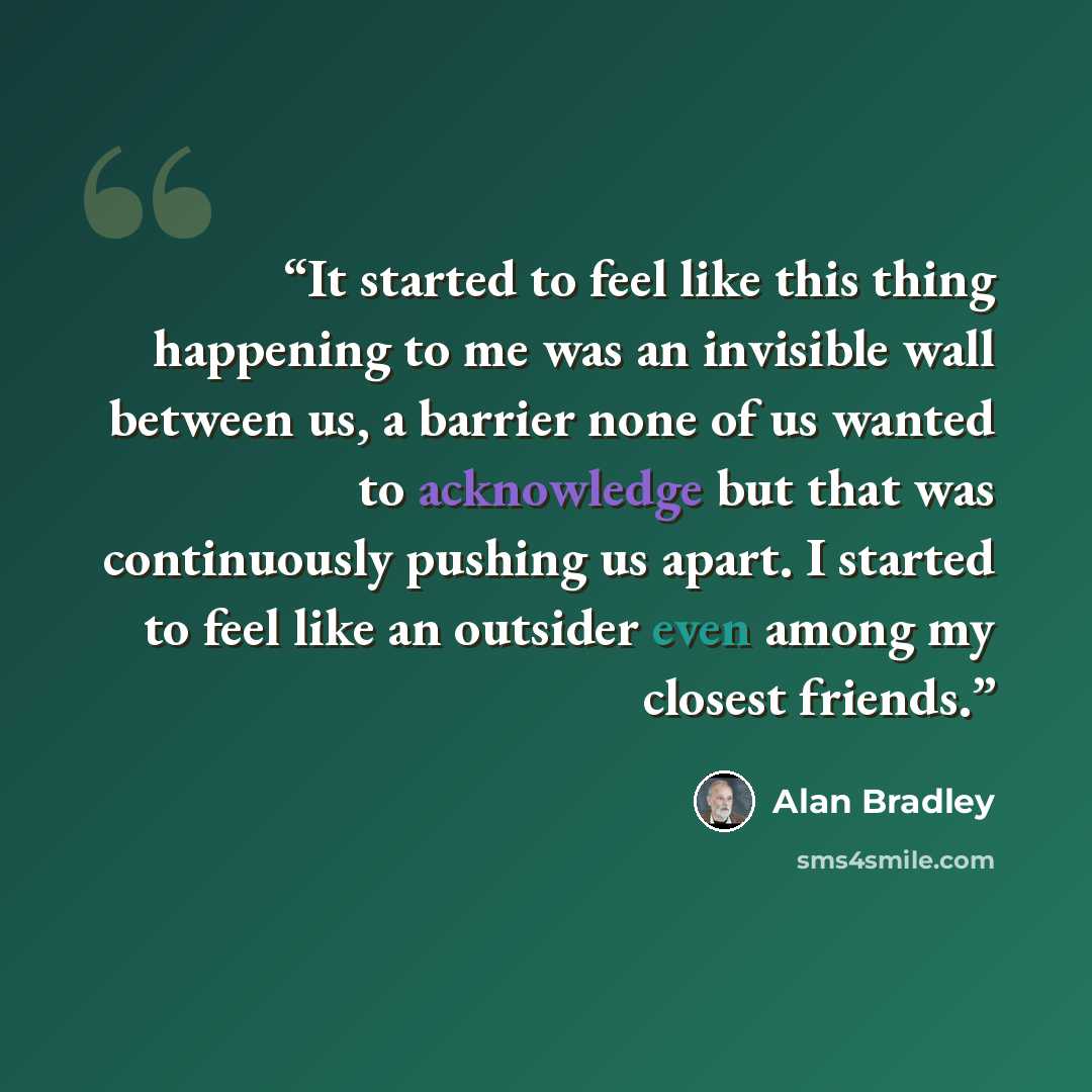 “It started to feel like this thing happening to me was an invisible wall between us, a barrier none of us wanted to acknowledge but that was continuously pushing us apart. I started to feel like an outsider even among my closest friends.” quote by Alan Bradley