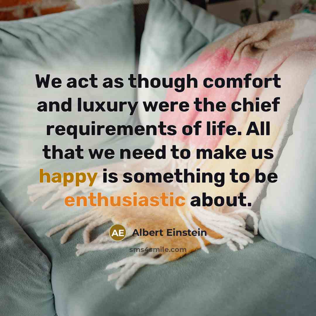 “We act as though comfort and luxury were the chief requirements of life. All that we need to make us happy is something to be enthusiastic about.” quote by Albert Einstein