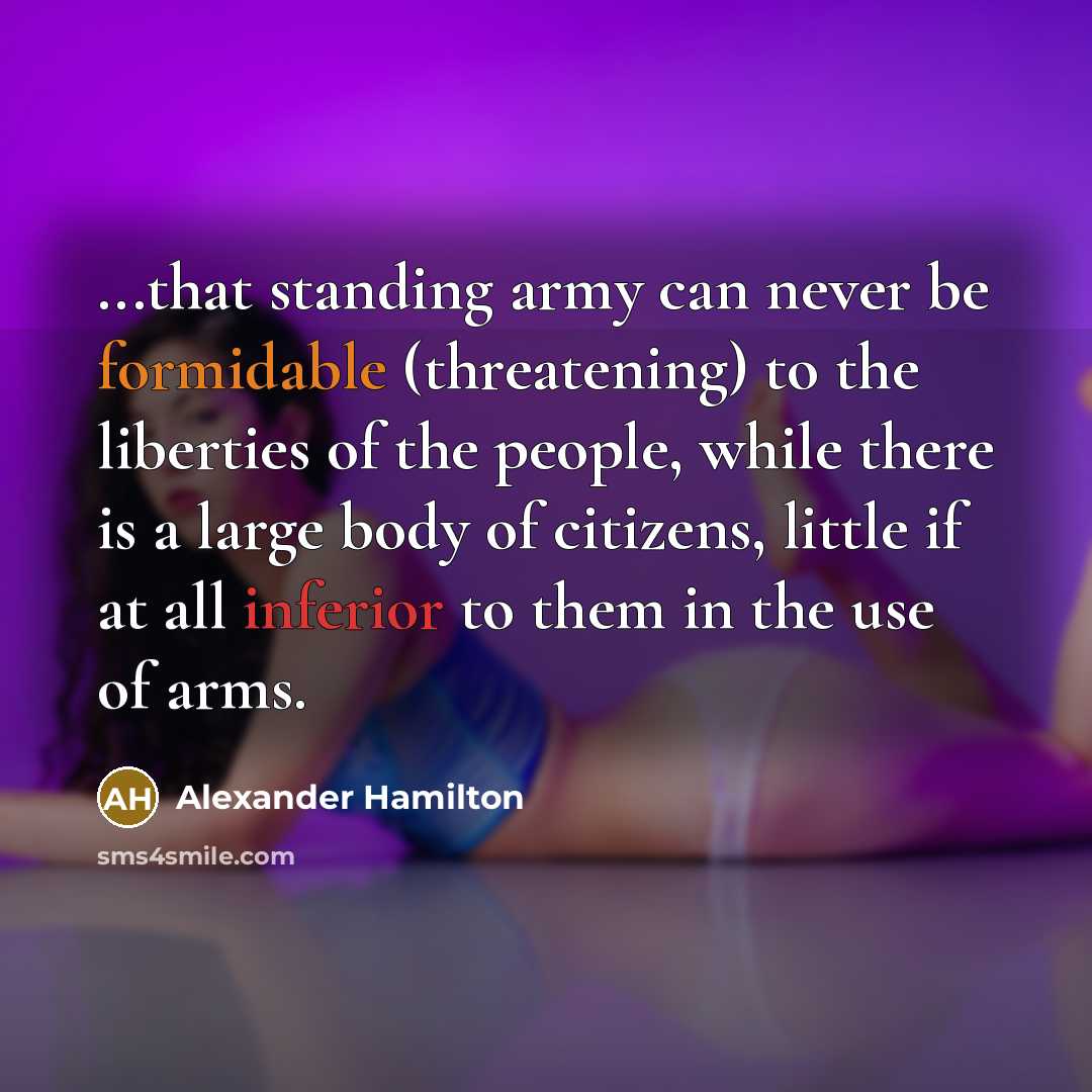 “...that standing army can never be formidable (threatening) to the liberties of the people, while there is a large body of citizens, little if at all inferior to them in the use of arms.” quote by Alexander Hamilton