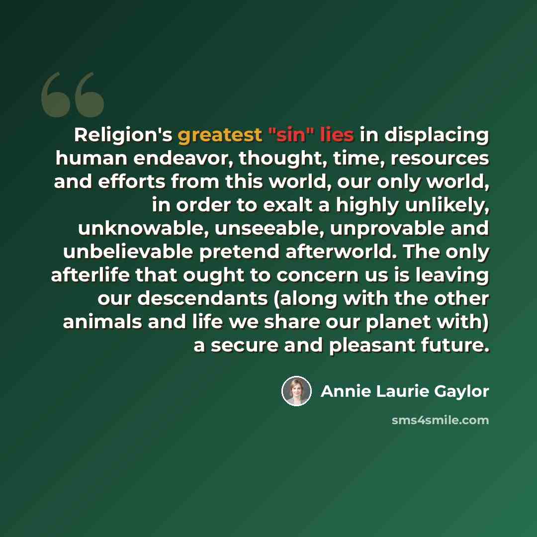 “Religion's greatest "sin" lies in displacing human endeavor, thought, time, resources and efforts from this world, our only world, in order to exalt a highly unlikely, unknowable, unseeable, unprovable and unbelievable pretend afterworld. The only afterlife that ought to concern us is leaving our…” quote by Annie Laurie Gaylor