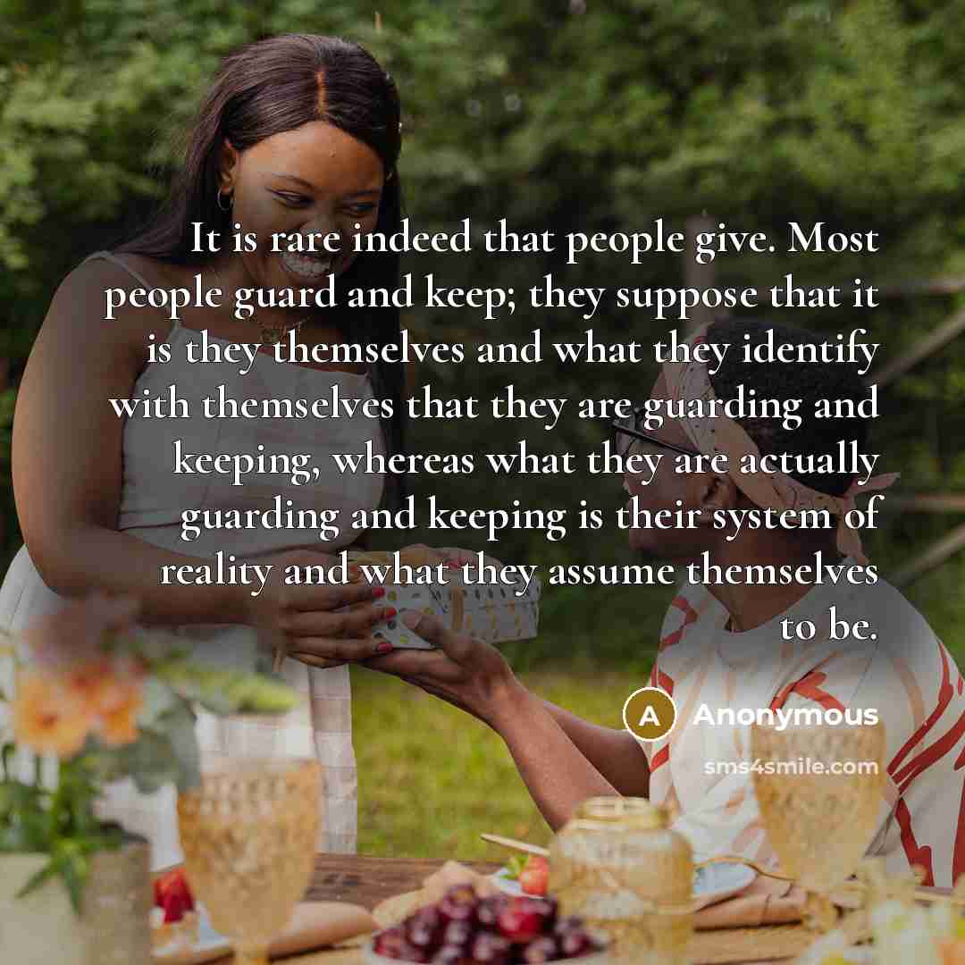 “It is rare indeed that people give. Most people guard and keep; they suppose that it is they themselves and what they identify with themselves that they are guarding and keeping, whereas what they are actually guarding and keeping is their system of reality and what they assume themselves to be.” quote by Anonymous