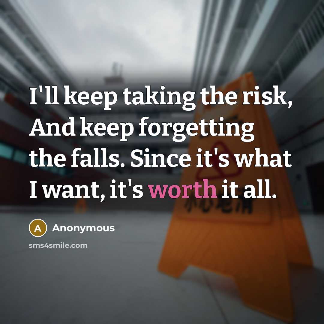 “I'll keep taking the risk, And keep forgetting the falls. Since it's what I want, it's worth it all.” quote by Anonymous