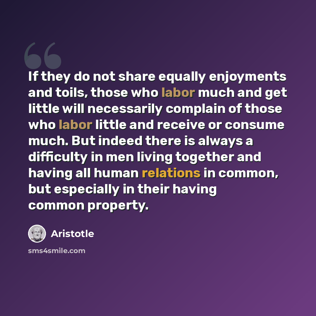 “If they do not share equally enjoyments and toils, those who labor much and get little will necessarily complain of those who labor little and receive or consume much. But indeed there is always a difficulty in men living together and having all human relations in common, but especially in their…” quote by Aristotle