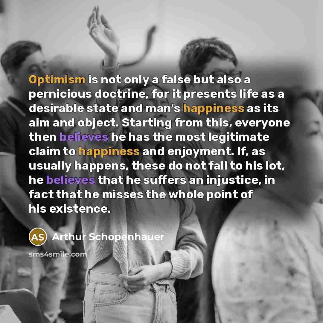 “Optimism is not only a false but also a pernicious doctrine, for it presents life as a desirable state and man's happiness as its aim and object. Starting from this, everyone then believes he has the most legitimate claim to happiness and enjoyment. If, as usually happens, these do not fall to his…” quote by Arthur Schopenhauer
