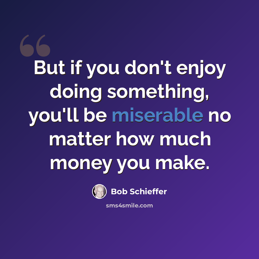 “But if you don't enjoy doing something, you'll be miserable no matter how much money you make.” quote by Bob Schieffer
