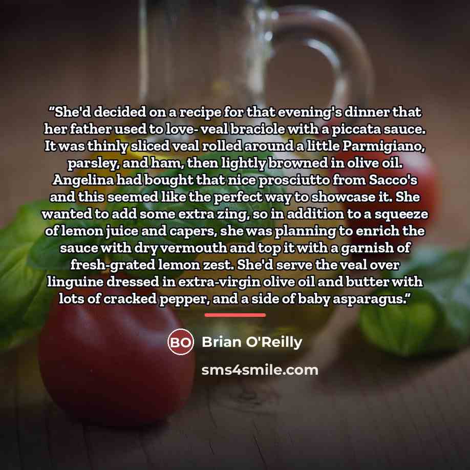 “She'd decided on a recipe for that evening's dinner that her father used to love- veal braciole with a piccata sauce. It was thinly sliced veal rolled around a little Parmigiano, parsley, and ham, then lightly browned in olive oil. Angelina had bought that nice prosciutto from Sacco's and this…” quote by Brian O'Reilly
