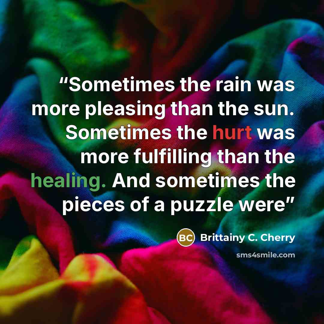“Sometimes the rain was more pleasing than the sun. Sometimes the hurt was more fulfilling than the healing. And sometimes the pieces of a puzzle were” quote by Brittainy C. Cherry
