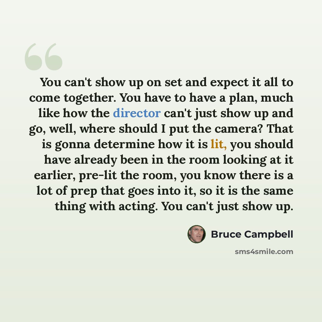 “You can't show up on set and expect it all to come together. You have to have a plan, much like how the director can't just show up and go, well, where should I put the camera? That is gonna determine how it is lit, you should have already been in the room looking at it earlier, pre-lit the room…” quote by Bruce Campbell