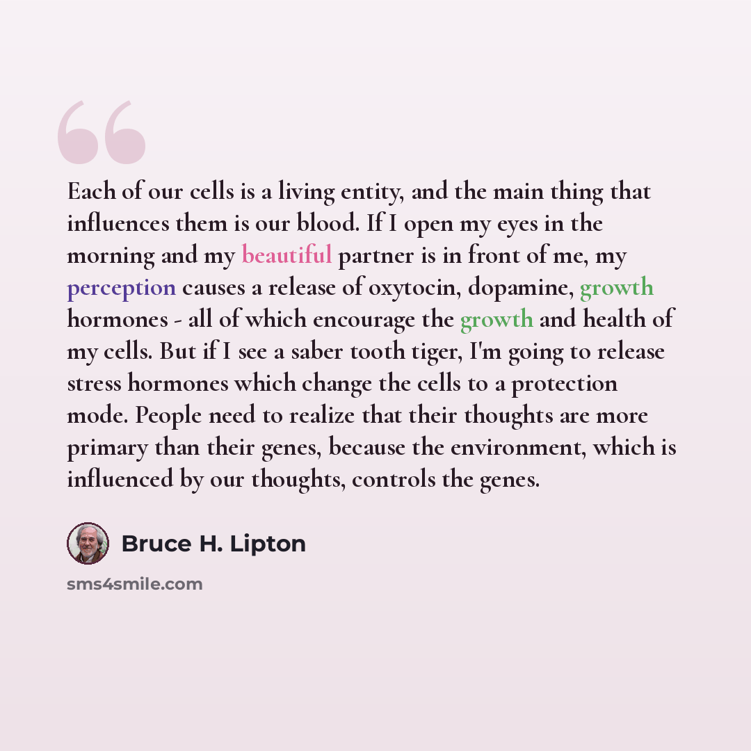 “Each of our cells is a living entity, and the main thing that influences them is our blood. If I open my eyes in the morning and my beautiful partner is in front of me, my perception causes a release of oxytocin, dopamine, growth hormones - all of which encourage the growth and health of my cells…” quote by Bruce H. Lipton