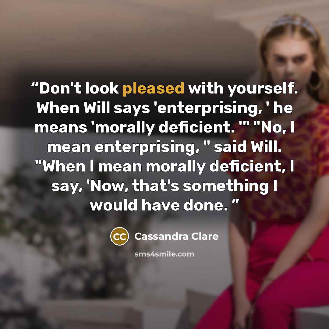 “Don't look pleased with yourself. When Will says 'enterprising, ' he means 'morally deficient. '" "No, I mean enterprising, " said Will. "When I mean morally deficient, I say, 'Now, that's something I would have done.” quote by Cassandra Clare