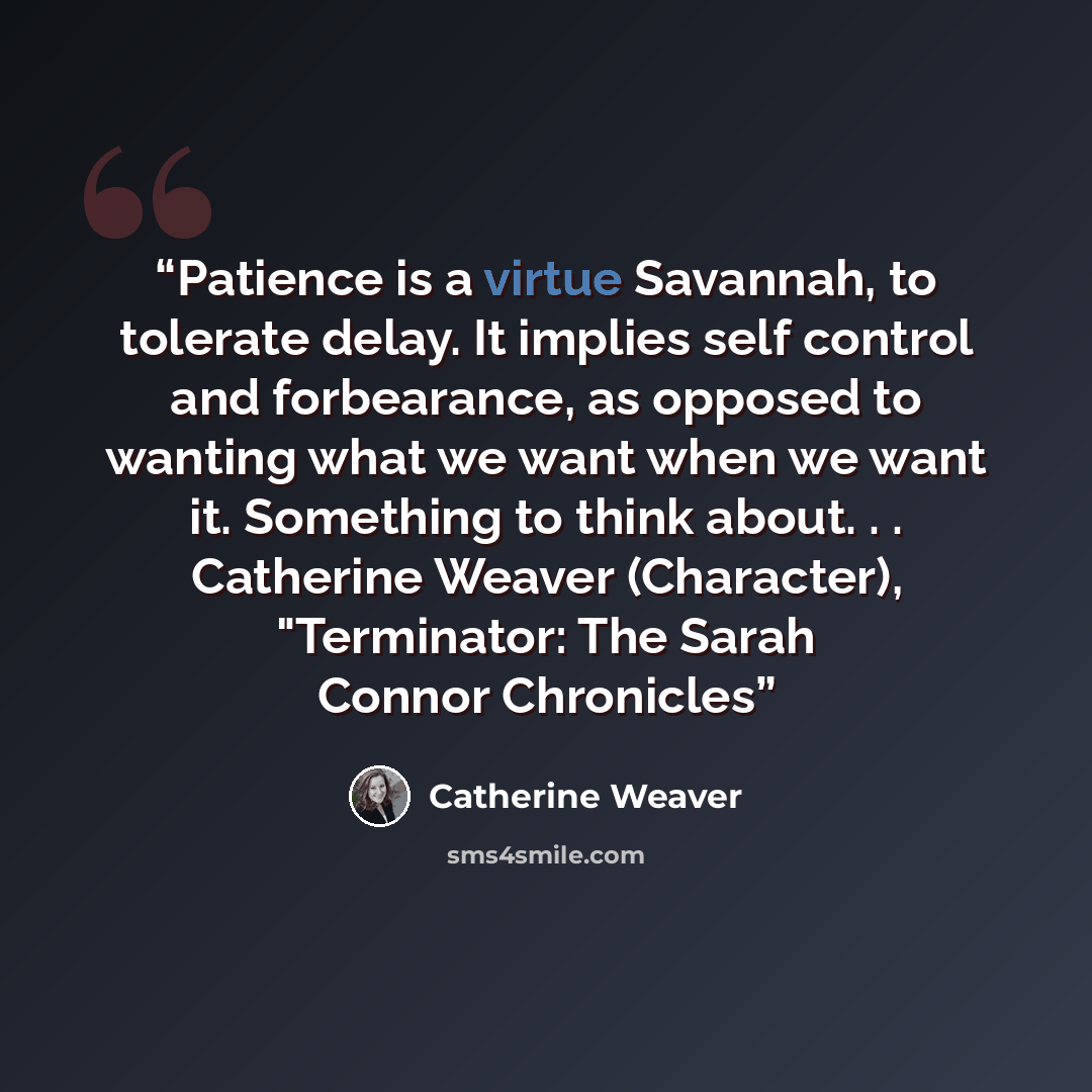 “Patience is a virtue Savannah, to tolerate delay. It implies self control and forbearance, as opposed to wanting what we want when we want it. Something to think about. . . Catherine Weaver (Character), "Terminator: The Sarah Connor Chronicles” quote by Catherine Weaver