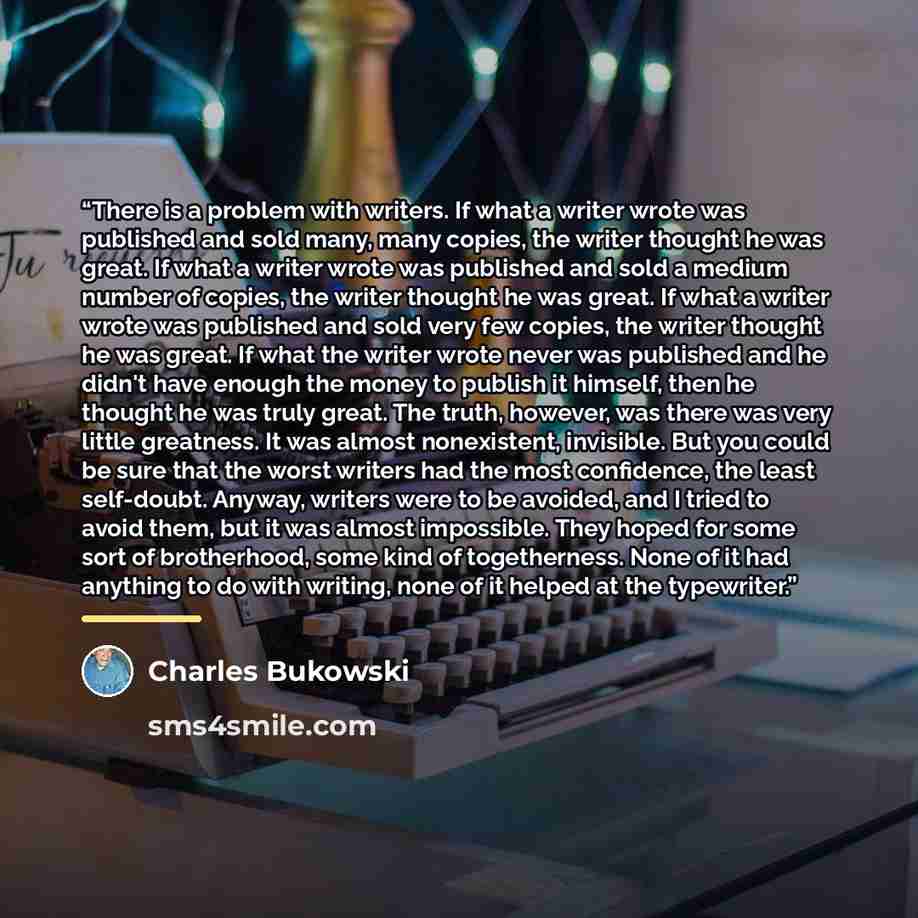 “There is a problem with writers. If what a writer wrote was published and sold many, many copies, the writer thought he was great. If what a writer wrote was published and sold a medium number of copies, the writer thought he was great. If what a writer wrote was published and sold very few…” quote by Charles Bukowski