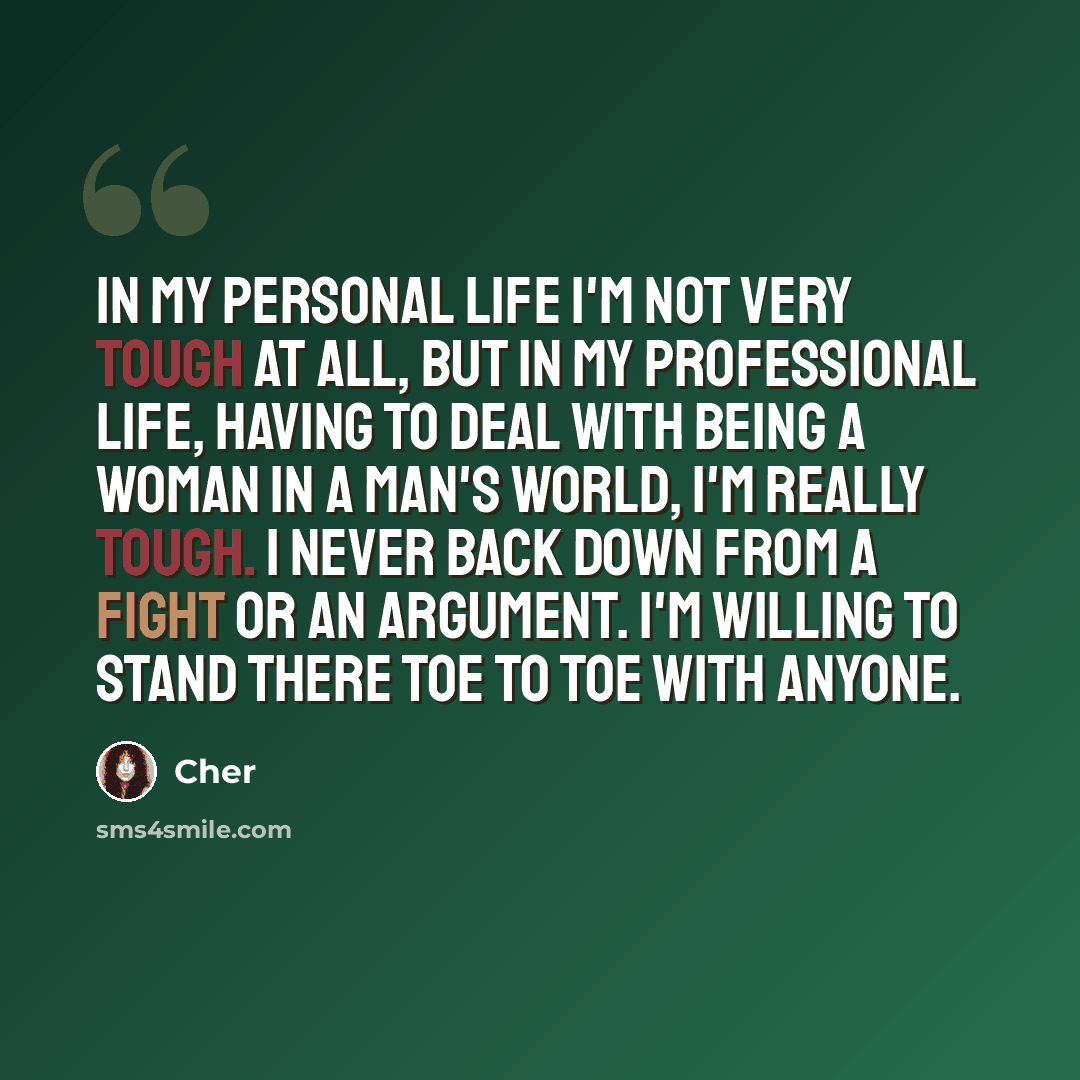 “In my personal life I'm not very tough at all, but in my professional life, having to deal with being a woman in a man's world, I'm really tough. I never back down from a fight or an argument. I'm willing to stand there toe to toe with anyone.” quote by Cher