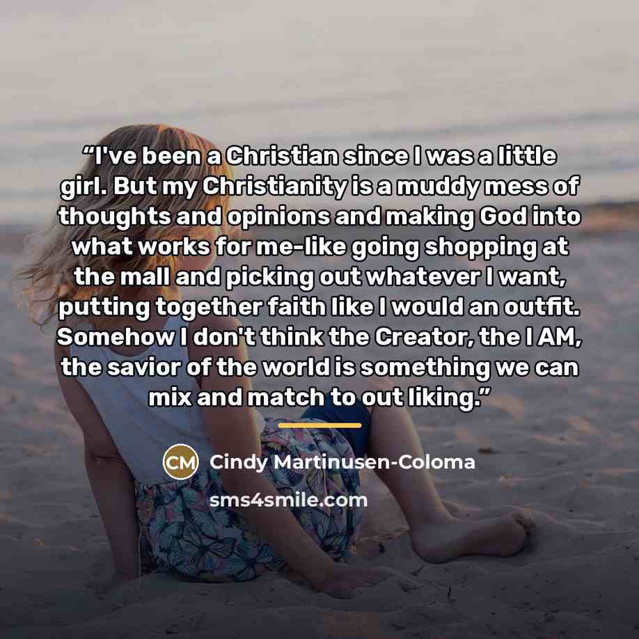 “I've been a Christian since I was a little girl. But my Christianity is a muddy mess of thoughts and opinions and making God into what works for me-like going shopping at the mall and picking out whatever I want, putting together faith like I would an outfit. Somehow I don't think the Creator, the…” quote by Cindy Martinusen-Coloma