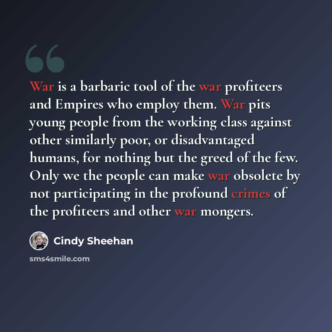 “War is a barbaric tool of the war profiteers and Empires who employ them. War pits young people from the working class against other similarly poor, or disadvantaged humans, for nothing but the greed of the few. Only we the people can make war obsolete by not participating in the profound crimes…” quote by Cindy Sheehan
