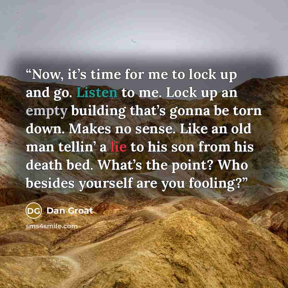 “Now, it’s time for me to lock up and go. Listen to me. Lock up an empty building that’s gonna be torn down. Makes no sense. Like an old man tellin’ a lie to his son from his death bed. What’s the point? Who besides yourself are you fooling?” quote by Dan Groat