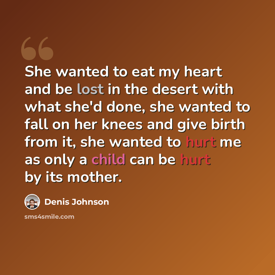 “She wanted to eat my heart and be lost in the desert with what she'd done, she wanted to fall on her knees and give birth from it, she wanted to hurt me as only a child can be hurt by its mother.” quote by Denis Johnson