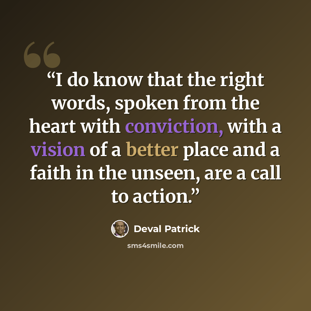 “I do know that the right words, spoken from the heart with conviction, with a vision of a better place and a faith in the unseen, are a call to action.” quote by Deval Patrick