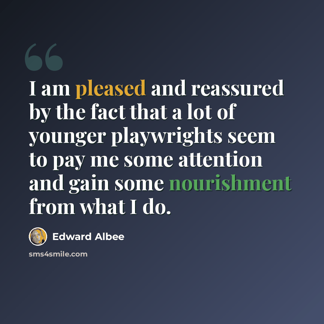 “I am pleased and reassured by the fact that a lot of younger playwrights seem to pay me some attention and gain some nourishment from what I do.” quote by Edward Albee